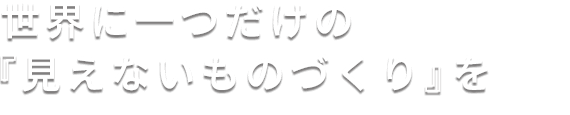 世界に一つだけの「見えないものづくり」を