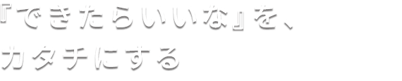 『できたらいいな』を、カタチにする